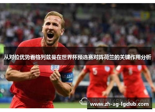 从对位优势看格列兹曼在世界杯预选赛对阵荷兰的关键作用分析