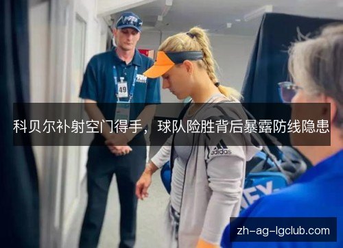 科贝尔补射空门得手，球队险胜背后暴露防线隐患